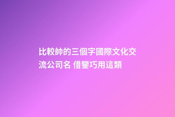 比較帥的三個字國際文化交流公司名 借鑒巧用這類-第1張-公司起名-玄機派